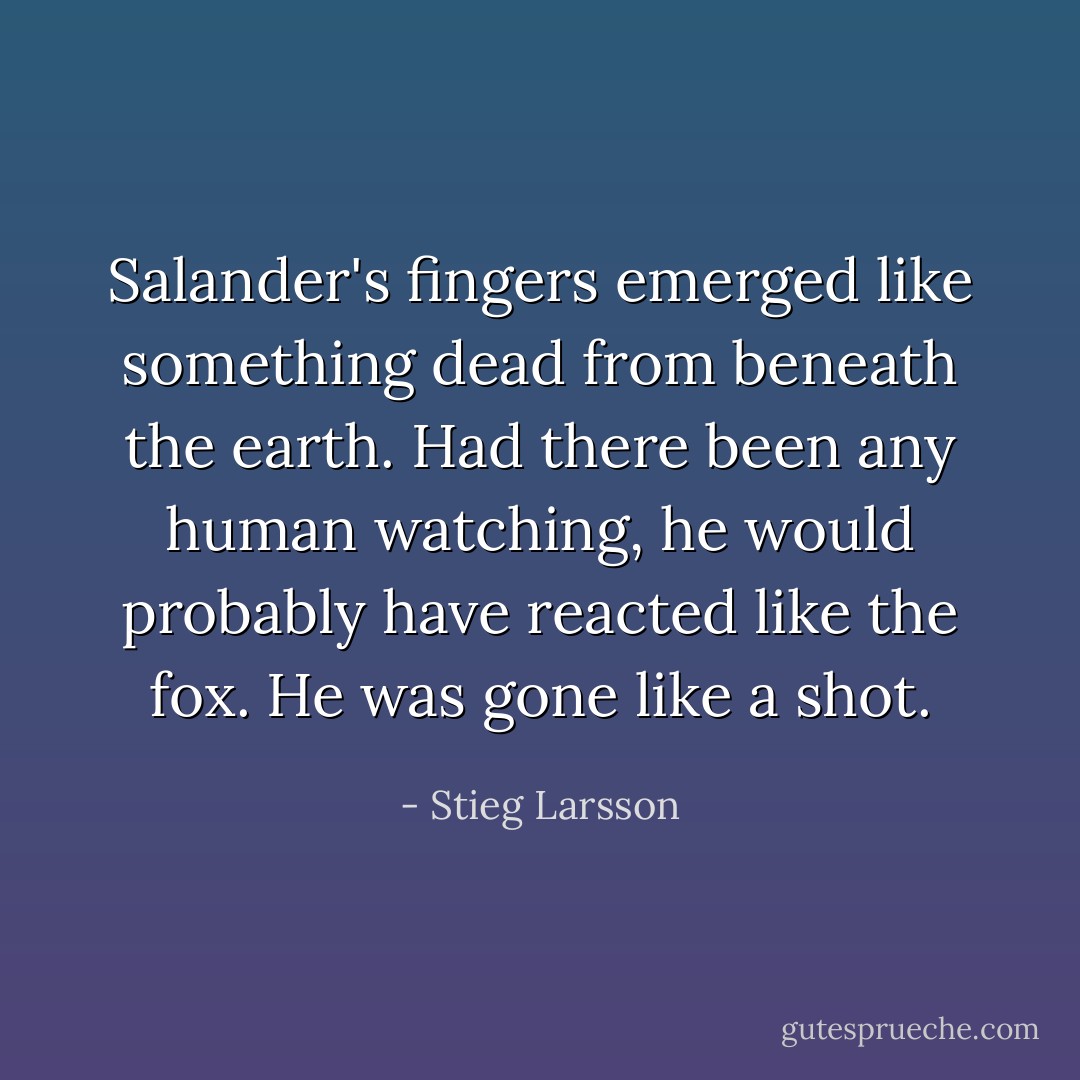 Salander's fingers emerged like something dead from beneath the earth. Had there been any human watching, he would probably have reacted like the fox. He was gone like a shot. - Stieg Larsson