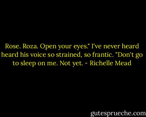 Rose. Roza. Open your eyes." I've never heard heard his voice so strained, so frantic. "Don't go to sleep on me. Not yet. - Richelle Mead