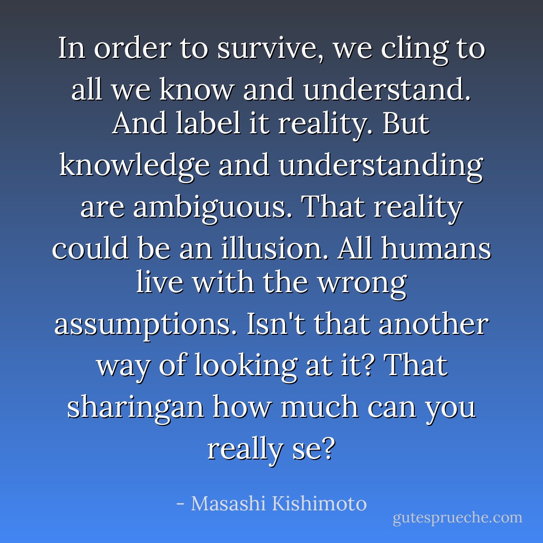 In order to survive, we cling to all we know and understand. And label it reality. But knowledge and understanding are ambiguous. That reality could be an illusion. All humans live with the wrong assumptions. Isn't that another way of looking at it? That sharingan how much can you really se? - Masashi Kishimoto