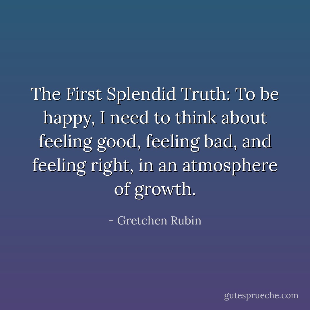 The First Splendid Truth: To be happy, I need to think about feeling good, feeling bad, and feeling right, in an atmosphere of growth. - Gretchen Rubin