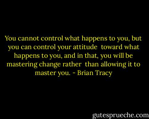 You cannot control what happens to you, but you can control your attitude <br />toward what happens to you, and in that, you will be mastering change rather <br />than allowing it to master you. - Brian Tracy