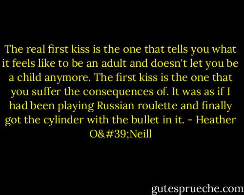 The real first kiss is the one that tells you what it feels like to be an adult and doesn't let you be a child anymore. The first kiss is the one that you suffer the consequences of. It was as if I had been playing Russian roulette and finally got the cylinder with the bullet in it. - Heather O'Neill