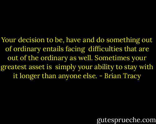 Your decision to be, have and do something out of ordinary entails facing <br />difficulties that are out of the ordinary as well. Sometimes your greatest asset is <br />simply your ability to stay with it longer than anyone else. - Brian Tracy