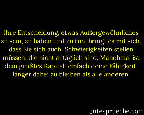 Ihre Entscheidung, etwas Außergewöhnliches zu sein, zu haben und zu tun, bringt es mit sich, dass Sie sich auch <br />Schwierigkeiten stellen müssen, die nicht alltäglich sind. Manchmal ist dein größtes Kapital <br />einfach deine Fähigkeit, länger dabei zu bleiben als alle anderen. - Brian Tracy<