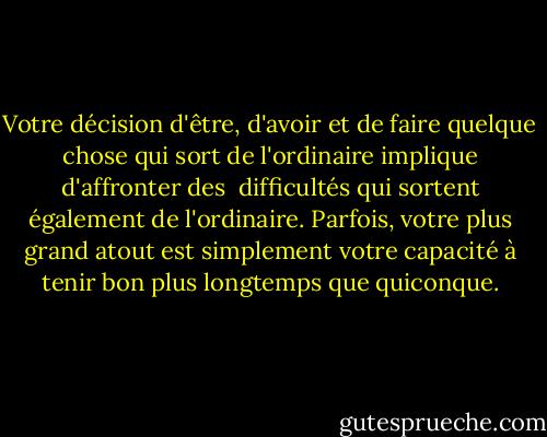 Votre décision d'être, d'avoir et de faire quelque chose qui sort de l'ordinaire implique d'affronter des <br />difficultés qui sortent également de l'ordinaire. Parfois, votre plus grand atout est simplement votre capacité à tenir bon plus longtemps que quiconque. - Brian Tracy