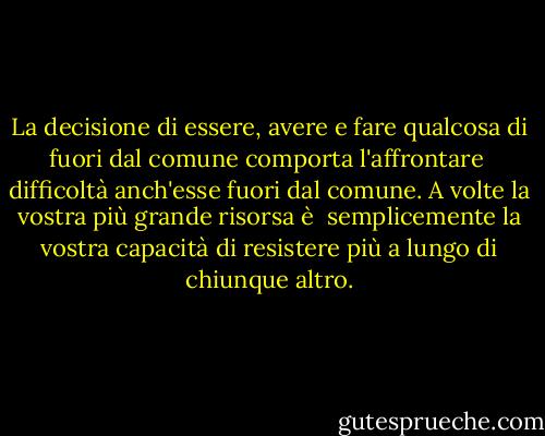 La decisione di essere, avere e fare qualcosa di fuori dal comune comporta l'affrontare <br />difficoltà anch'esse fuori dal comune. A volte la vostra più grande risorsa è <br />semplicemente la vostra capacità di resistere più a lungo di chiunque altro. - Brian Tracy