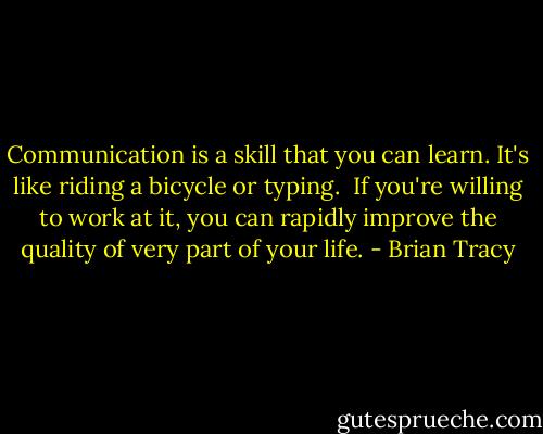 Communication is a skill that you can learn. It's like riding a bicycle or typing. <br />If you're willing to work at it, you can rapidly improve the quality of very part of your life. - Brian Tracy