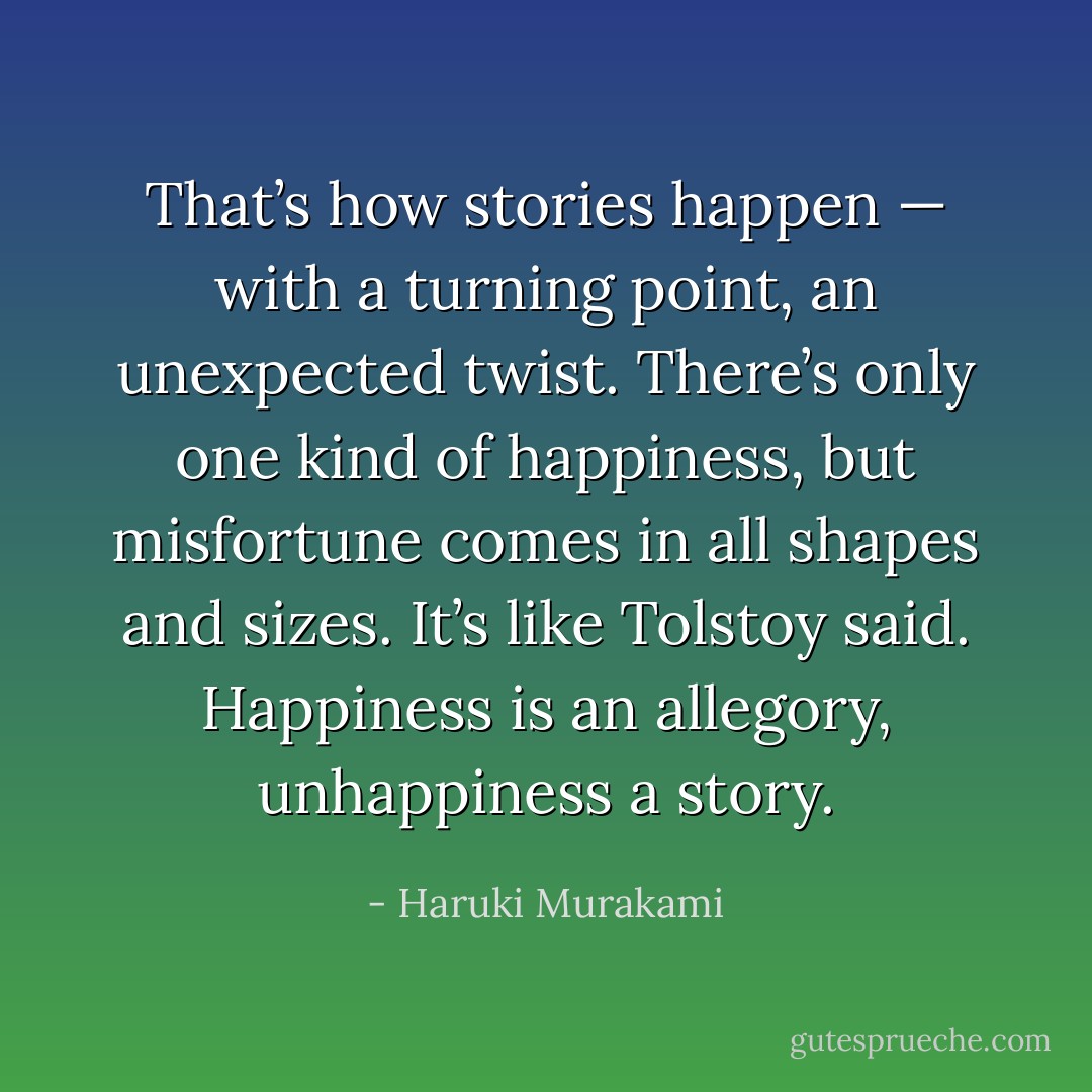 That’s how stories happen — with a turning point, an unexpected twist. There’s only one kind of happiness, but misfortune comes in all shapes and sizes. It’s like Tolstoy said. Happiness is an allegory, unhappiness a story. - Haruki Murakami
