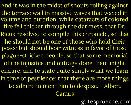 And it was in the midst of shouts rolling against the terrace wall in massive waves that waxed in volume and duration, while cataracts of colored fire fell thicker through the darkness, that Dr. Rieux resolved to compile this chronicle, so that he should not be one of those who hold their peace but should bear witness in favor of those plague-stricken people; so that some memorial of the injustice and outrage done them might endure; and to state quite simply what we learn in time of pestilence: that there are more things to admire in men than to despise. - Albert Camus