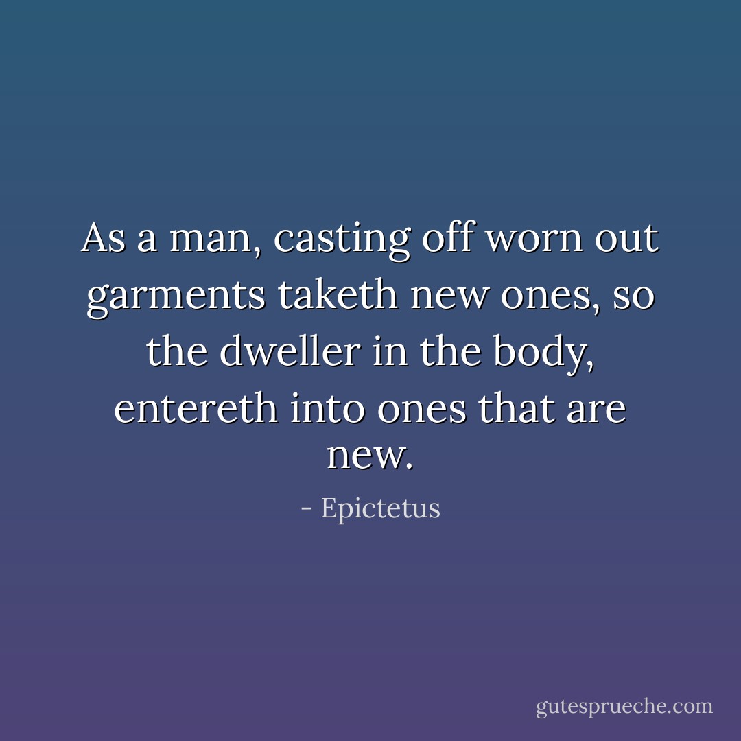 As a man, casting off worn out garments taketh new ones, so the dweller in the body, entereth into ones that are new. - Epictetus