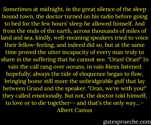 Sometimes at midnight, in the great silence of the sleep bound town, the doctor turned on his radio before going to bed for the few hours' sleep he allowed himself. And from the ends of the earth, across thousands of miles of land and sea, kindly, well-meaning speakers tried to voice their fellow-feeling, and indeed did so, but at the same time proved the utter incapacity of every man truly to share in the suffering that he cannot see. "Oran! Oran!" In vain the call rang over oceans, in vain Rieux listened hopefully; always the tide of eloquence began to flow, bringing home still more the unbridgeable gulf that lay between Grand and the speaker. "Oran, we're with you!" they called emotionally. But not, the doctor told himself, to love or to die together-- and that's the only way... - Albert Camus