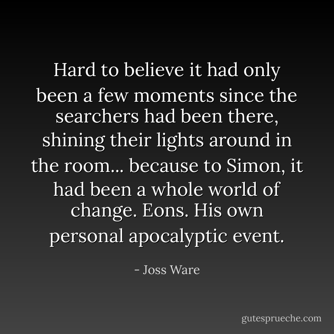 Hard to believe it had only been a few moments since the searchers had been there, shining their lights around in the room... because to Simon, it had been a whole world of change. Eons. His own personal apocalyptic event. - Joss Ware