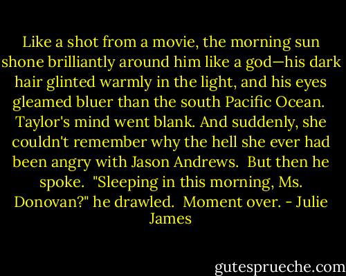 Like a shot from a movie, the morning sun shone brilliantly around him like a god—his dark hair glinted warmly in the light, and his eyes gleamed bluer than the south Pacific Ocean.<br /><br />Taylor's mind went blank. And suddenly, she couldn't remember why the hell she ever had been angry with Jason Andrews.<br /><br />But then he spoke.<br /><br />"Sleeping in this morning, Ms. Donovan?" he drawled.<br /><br />Moment over. - Julie James