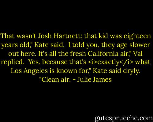 That wasn't Josh Hartnett; that kid was eighteen years old," Kate said.<br /><br />I told you, they age slower out here. It's all the fresh California air," Val replied.<br /><br />Yes, because that's <i>exactly</i> what Los Angeles is known for," Kate said dryly. "Clean air. - Julie James