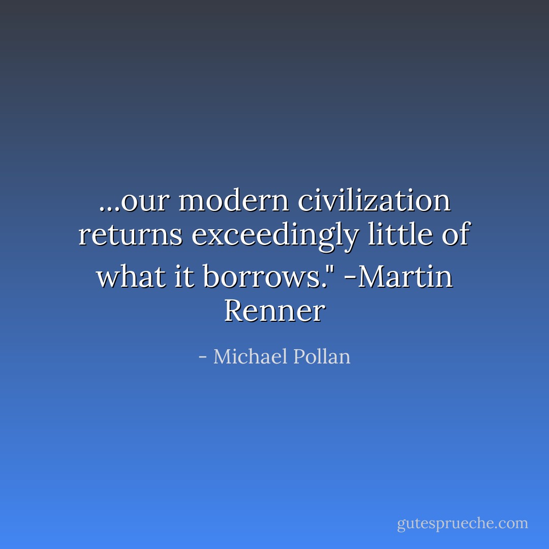 ...our modern civilization returns exceedingly little of what it borrows." -Martin Renner - Michael Pollan