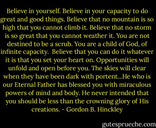 Believe in yourself. Believe in your capacity to do great and good things. Believe that no mountain is so high that you cannot climb it. Believe that no storm is so great that you cannot weather it. You are not destined to be a scrub. You are a child of God, of infinite capacity.<br /><br />Believe that you can do it whatever it is that you set your heart on. Opportunities will unfold and open before you. The skies will clear when they have been dark with portent...He who is our Eternal Father has blessed you with miraculous powers of mind and body. He never intended that you should be less than the crowning glory of His creations. - Gordon B. Hinckley
