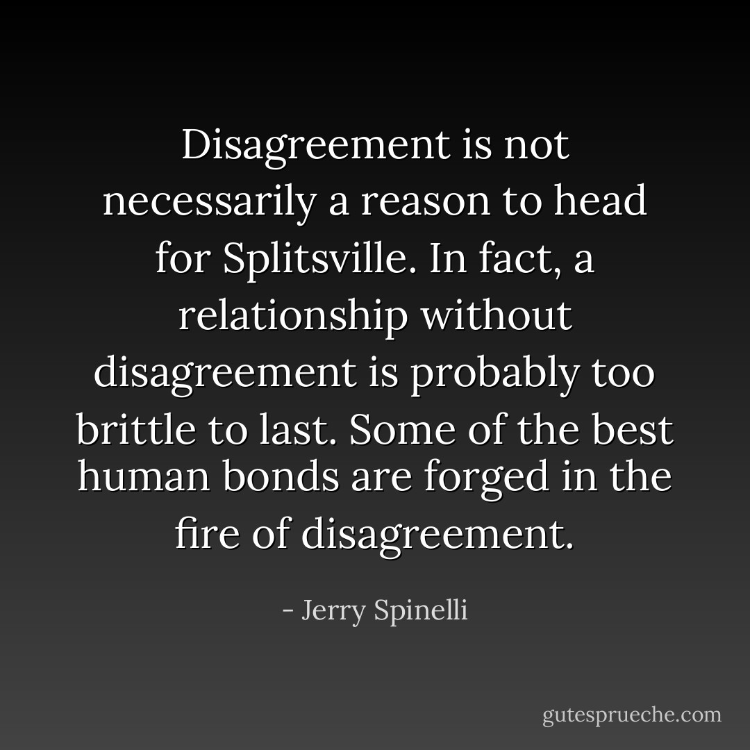 Disagreement is not necessarily a reason to head for Splitsville. In fact, a relationship without disagreement is probably too brittle to last. Some of the best human bonds are forged in the fire of disagreement. - Jerry Spinelli