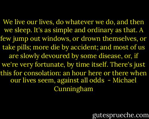 We live our lives, do whatever we do, and then we sleep. It's as simple and ordinary as that. A few jump out windows, or drown themselves, or take pills; more die by accident; and most of us are slowly devoured by some disease, or, if we're very fortunate, by time itself. There's just this for consolation: an hour here or there when our lives seem, against all odds  - Michael Cunningham