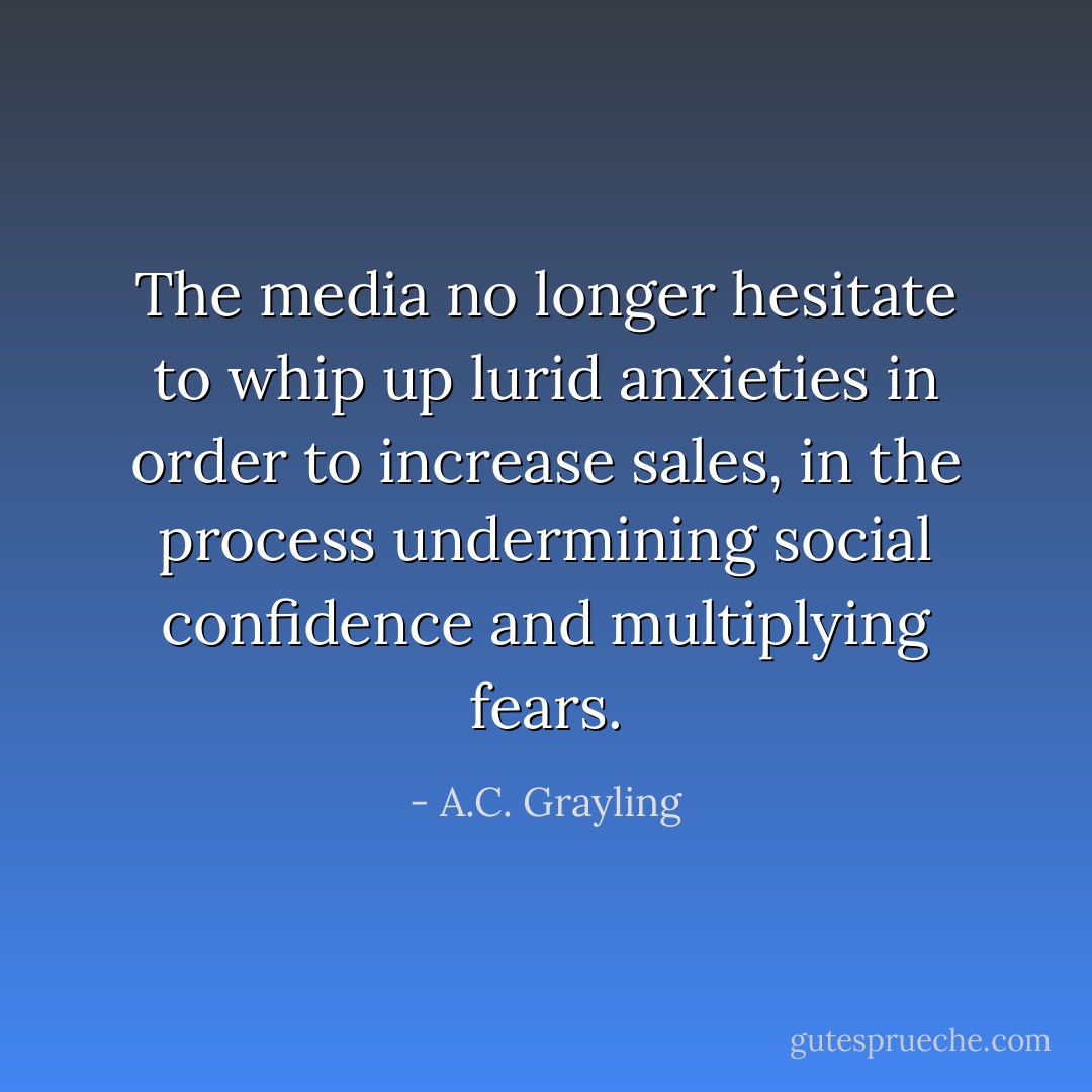 The media no longer hesitate to whip up lurid anxieties in order to increase sales, in the process undermining social confidence and multiplying fears. - A.C. Grayling