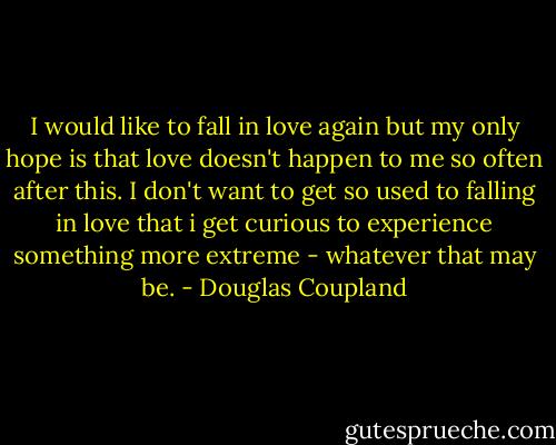 I would like to fall in love again but my only hope is that love doesn't happen to me so often after this. I don't want to get so used to falling in love that i get curious to experience something more extreme - whatever that may be. - Douglas Coupland
