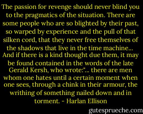 The passion for revenge should never blind you to the pragmatics of the situation. There are some people who are so blighted by their past, so warped by experience and the pull of that silken cord, that they never free themselves of the shadows that live in the time machine...<br /><br />And if there is a kind thought due them, it may be found contained in the words of the late Gerald Kersh, who wrote:"... there are men whom one hates until a certain moment when one sees, through a chink in their armour, the writhing of something nailed down and in torment. - Harlan Ellison