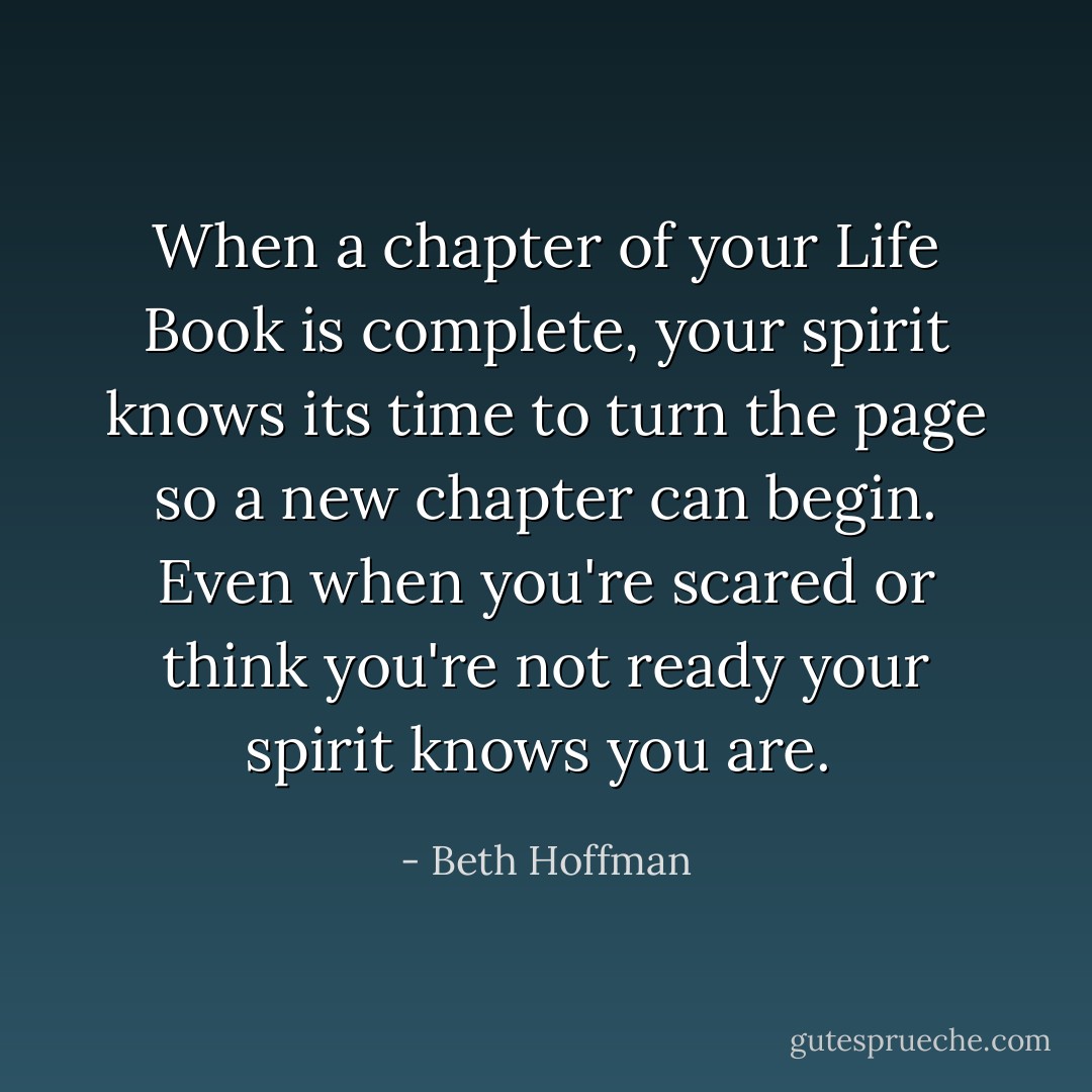 When a chapter of your Life Book is complete, your spirit knows its time to turn the page so a new chapter can begin. Even when you're scared or think you're not ready your spirit knows you are.  - Beth Hoffman