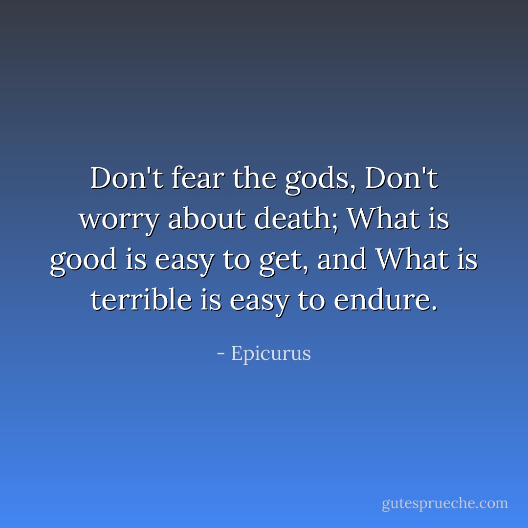 Don't fear the gods,<br />Don't worry about death;<br />What is good is easy to get, and<br />What is terrible is easy to endure. - Epicurus