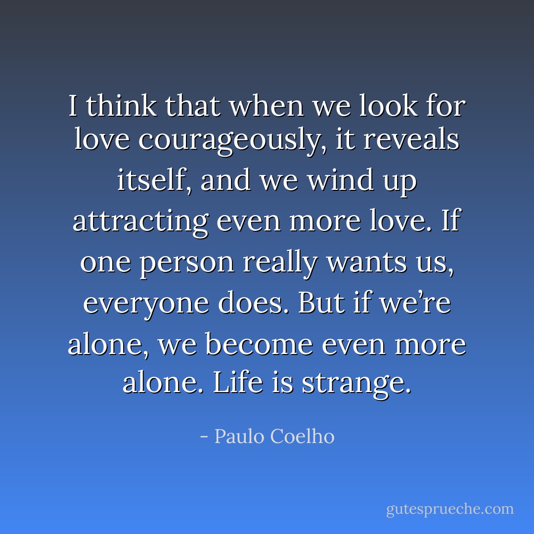 I think that when we look for love courageously, it reveals itself, and we wind up attracting even more love. If one person really wants us, everyone does. But if we’re alone, we become even more alone. Life is strange. - Paulo Coelho