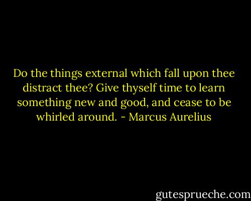 Do the things external which fall upon thee distract thee? Give thyself time to learn something new and good, and cease to be whirled around. - Marcus Aurelius