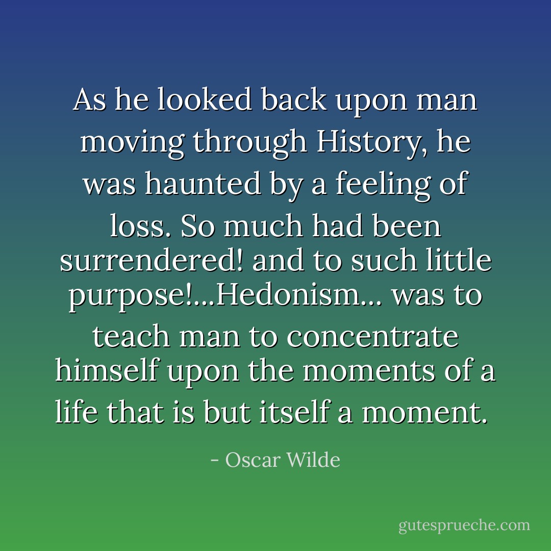 As he looked back upon man moving through History, he was haunted by a feeling of loss. So much had been surrendered! and to such little purpose!...Hedonism... was to teach man to concentrate himself upon the moments of a life that is but itself a moment.  - Oscar Wilde