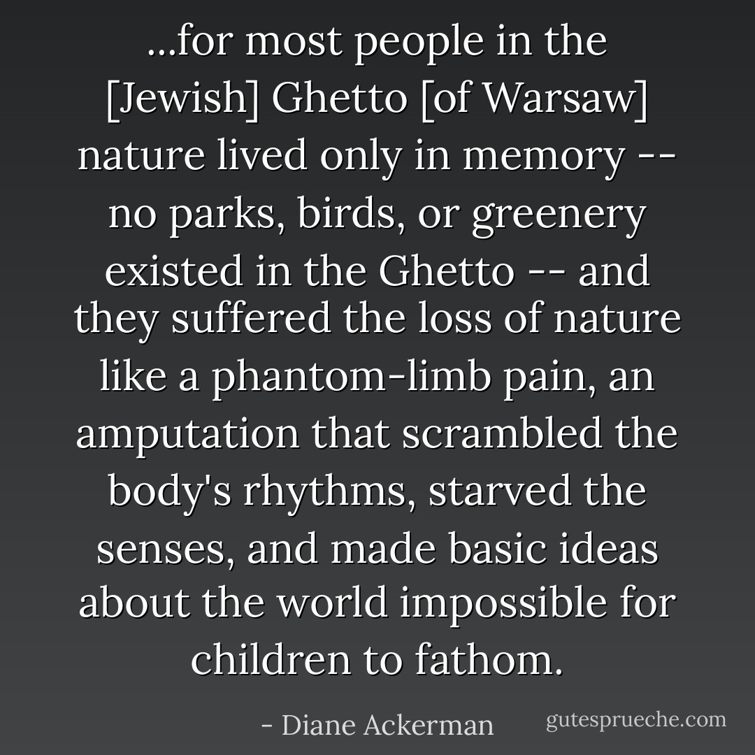 ...for most people in the [Jewish] Ghetto [of Warsaw] nature lived only in memory -- no parks, birds, or greenery existed in the Ghetto -- and they suffered the loss of nature like a phantom-limb pain, an amputation that scrambled the body's rhythms, starved the senses, and made basic ideas about the world impossible for children to fathom. - Diane Ackerman