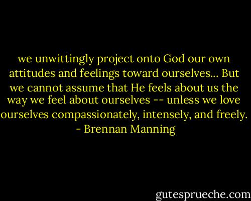 we unwittingly project onto God our own attitudes and feelings toward ourselves... But we cannot assume that He feels about us the way we feel about ourselves -- unless we love ourselves compassionately, intensely, and freely.  - Brennan Manning