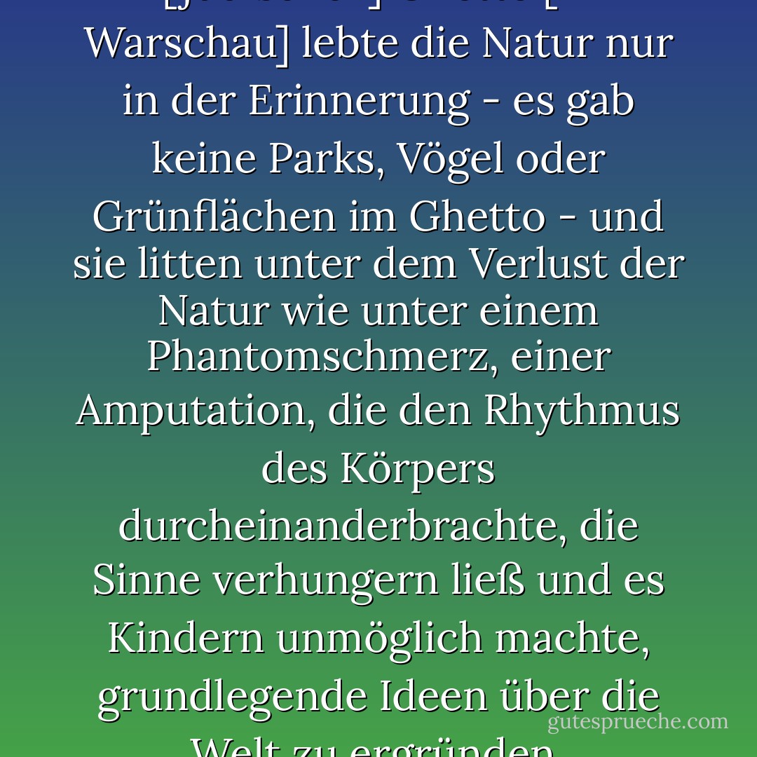 ...für die meisten Menschen im [jüdischen] Ghetto [in Warschau] lebte die Natur nur in der Erinnerung - es gab keine Parks, Vögel oder Grünflächen im Ghetto - und sie litten unter dem Verlust der Natur wie unter einem Phantomschmerz, einer Amputation, die den Rhythmus des Körpers durcheinanderbrachte, die Sinne verhungern ließ und es Kindern unmöglich machte, grundlegende Ideen über die Welt zu ergründen. - Diane Ackerman<