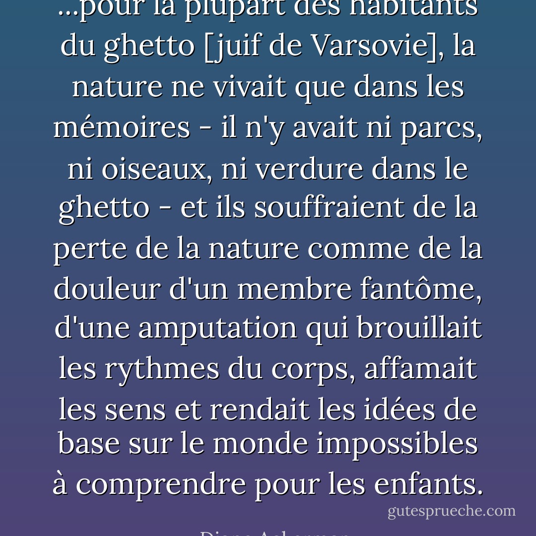 ...pour la plupart des habitants du ghetto [juif de Varsovie], la nature ne vivait que dans les mémoires - il n'y avait ni parcs, ni oiseaux, ni verdure dans le ghetto - et ils souffraient de la perte de la nature comme de la douleur d'un membre fantôme, d'une amputation qui brouillait les rythmes du corps, affamait les sens et rendait les idées de base sur le monde impossibles à comprendre pour les enfants. - Diane Ackerman
