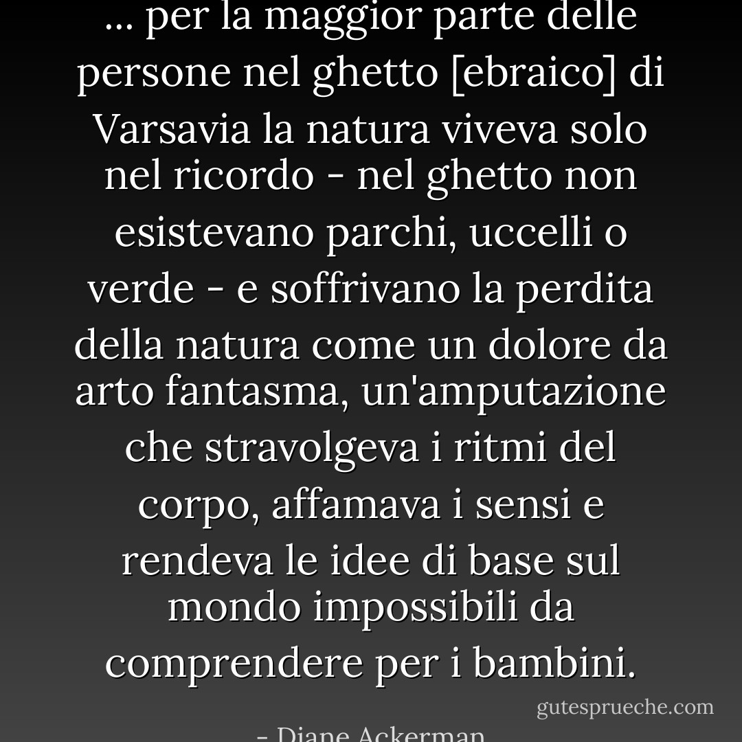 ... per la maggior parte delle persone nel ghetto [ebraico] di Varsavia la natura viveva solo nel ricordo - nel ghetto non esistevano parchi, uccelli o verde - e soffrivano la perdita della natura come un dolore da arto fantasma, un'amputazione che stravolgeva i ritmi del corpo, affamava i sensi e rendeva le idee di base sul mondo impossibili da comprendere per i bambini. - Diane Ackerman