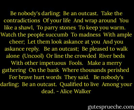 Be nobody's darling; <br />Be an outcast. <br />Take the contradictions <br />Of your life <br />And wrap around <br />You like a shawl, <br />To parry stones <br />To keep you warm. <br /><br />Watch the people succumb <br />To madness <br />With ample cheer; <br />Let them look askance at you <br />And you askance reply. <br /><br />Be an outcast; <br />Be pleased to walk alone <br />(Uncool) <br />Or line the crowded <br />River beds <br />With other impetuous <br />Fools. <br /><br />Make a merry gathering <br />On the bank <br />Where thousands perished <br />For brave hurt words <br />They said. <br /><br />Be nobody's darling; <br />Be an outcast. <br />Qualified to live <br />Among your dead. - Alice Walker