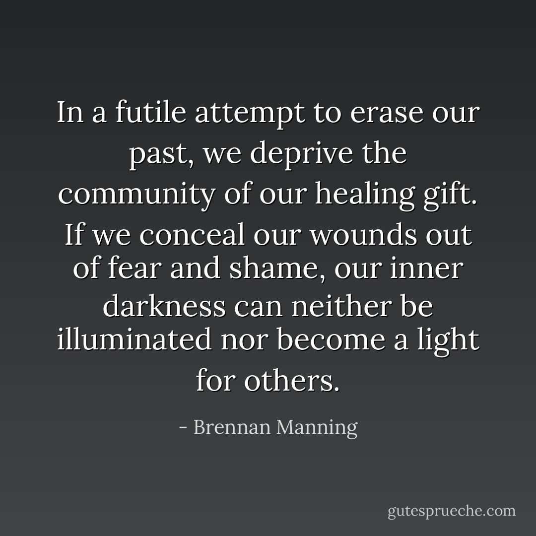 In a futile attempt to erase our past, we deprive the community of our healing gift. If we conceal our wounds out of fear and shame, our inner darkness can neither be illuminated nor become a light for others. - Brennan Manning
