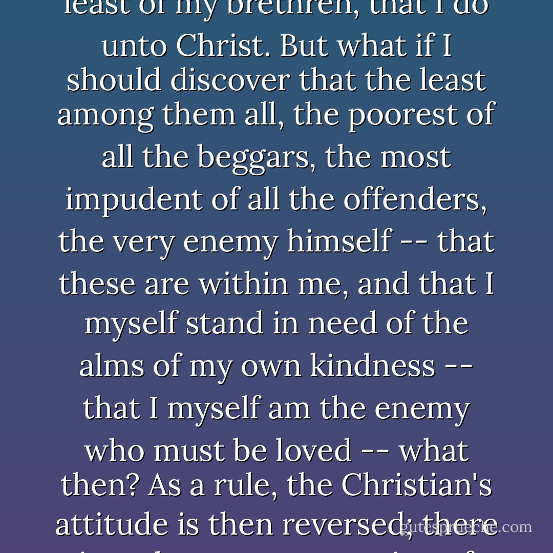 The acceptance of oneself is the essence of the whole moral problem and the epitome of a whole outlook on life. That I feed the hungry, that I forgive an insult, that I love my enemy in the name of Christ -- all these are undoubtedly great virtues. What I do unto the least of my brethren, that I do unto Christ. But what if I should discover that the least among them all, the poorest of all the beggars, the most impudent of all the offenders, the very enemy himself -- that these are within me, and that I myself stand in need of the alms of my own kindness -- that I myself am the enemy who must be loved -- what then? As a rule, the Christian's attitude is then reversed; there is no longer any question of love or long-suffering; we say to the brother within us "Raca," and condemn and rage against ourselves. We hide it from the world; we refuse to admit ever having met this least among the lowly in ourselves. - C.G. Jung