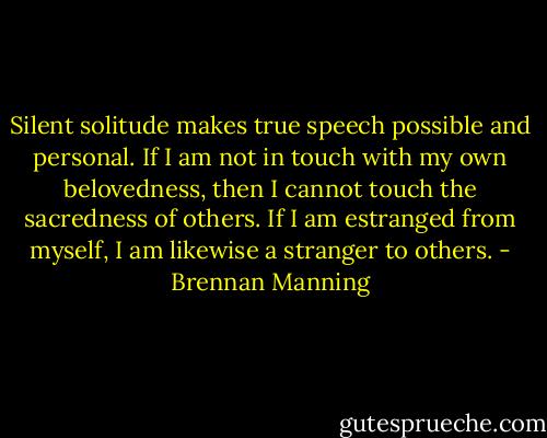 Silent solitude makes true speech possible and personal. If I am not in touch with my own belovedness, then I cannot touch the sacredness of others. If I am estranged from myself, I am likewise a stranger to others. - Brennan Manning