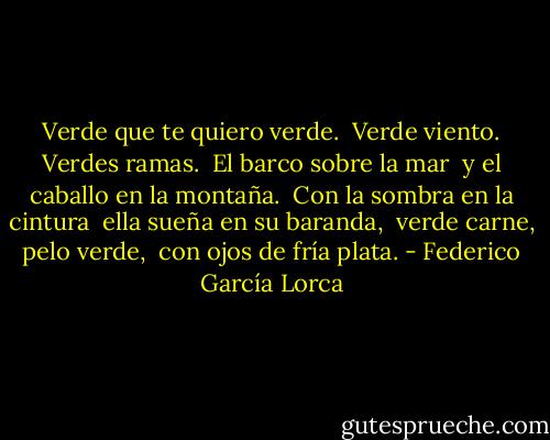 Verde que te quiero verde. <br />Verde viento. Verdes ramas. <br />El barco sobre la mar <br />y el caballo en la montaña. <br />Con la sombra en la cintura <br />ella sueña en su baranda, <br />verde carne, pelo verde, <br />con ojos de fría plata. - Federico García Lorca