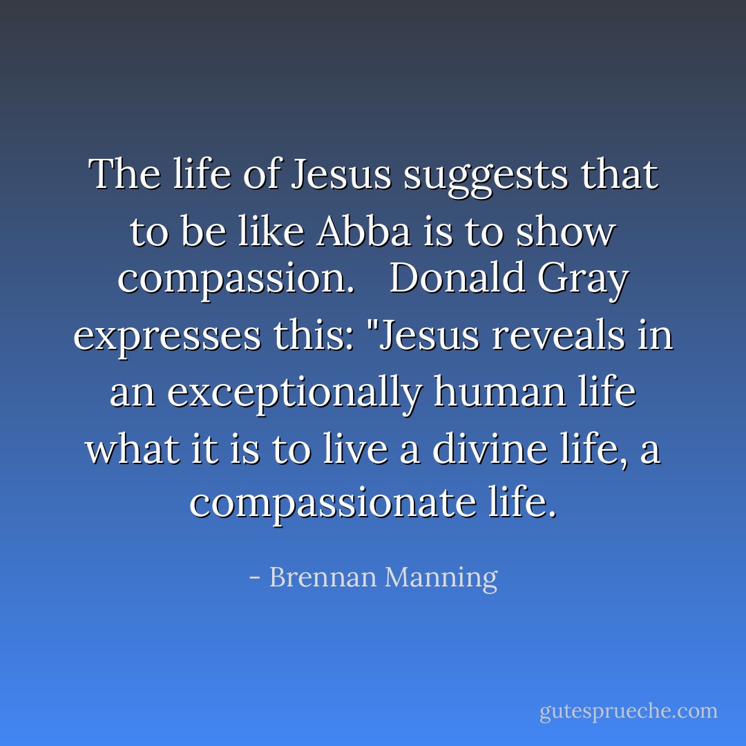 The life of Jesus suggests that to be like Abba is to show compassion. <br /><br />Donald Gray expresses this: "Jesus reveals in an exceptionally human life what it is to live a divine life, a compassionate life. - Brennan Manning