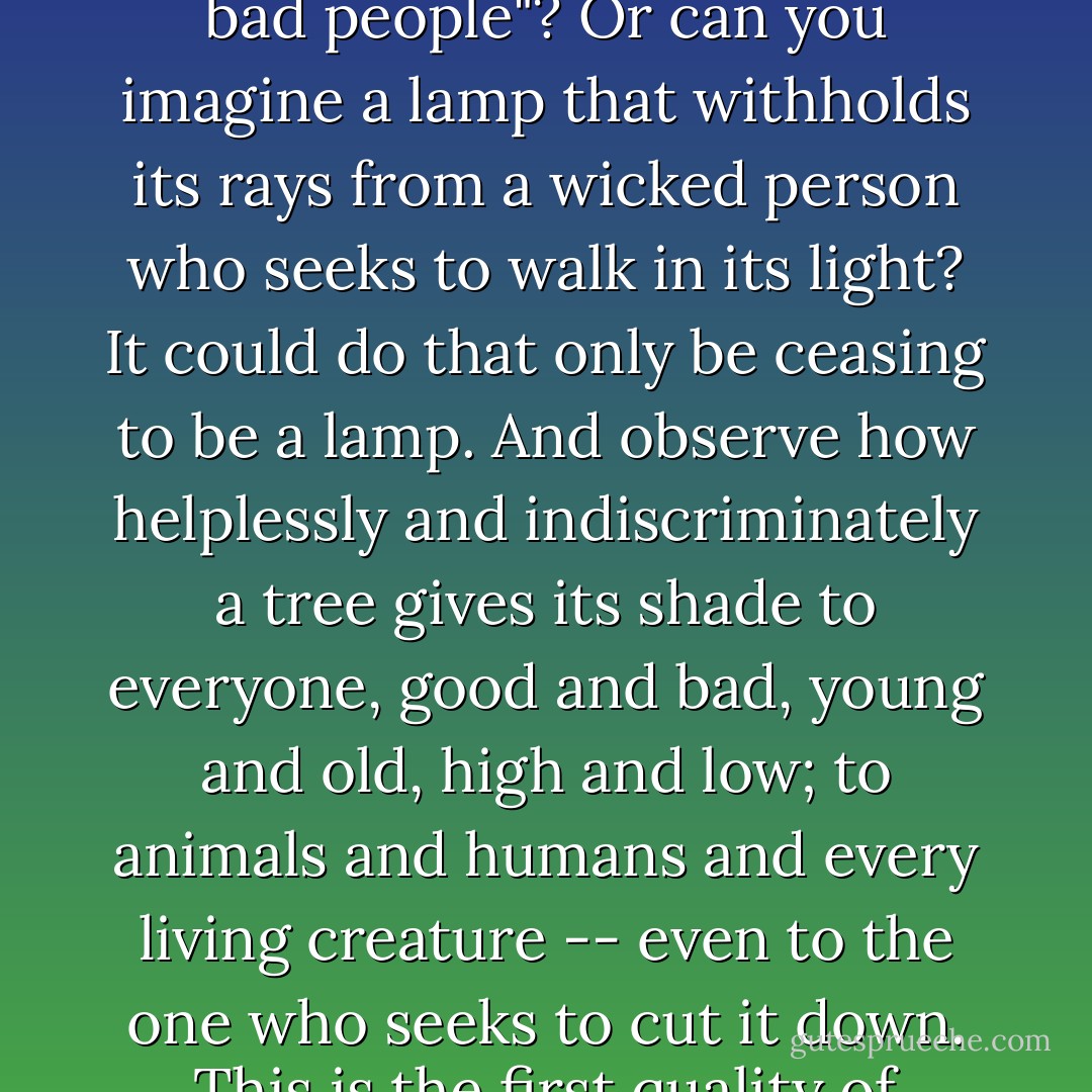 [The] insistence on the absolutely indiscriminate nature of compassion within the Kingdom is the dominant perspective of almost all of Jesus' teaching.<br />What is indiscriminate compassion? 'Take a look at a rose. Is is possible for the rose to say, "I'll offer my fragrance to good people and withhold it from bad people"? Or can you imagine a lamp that withholds its rays from a wicked person who seeks to walk in its light? It could do that only be ceasing to be a lamp. And observe how helplessly and indiscriminately a tree gives its shade to everyone, good and bad, young and old, high and low; to animals and humans and every living creature -- even to the one who seeks to cut it down. This is the first quality of compassion -- its indiscriminate character.' (Anthony DeMello, The Way to Love)...<br />What makes the Kingdom come is heartfelt compassion: a way of tenderness that knows no frontiers, no labels, no compartmentalizing, and no sectarian divisions. - Brennan Manning