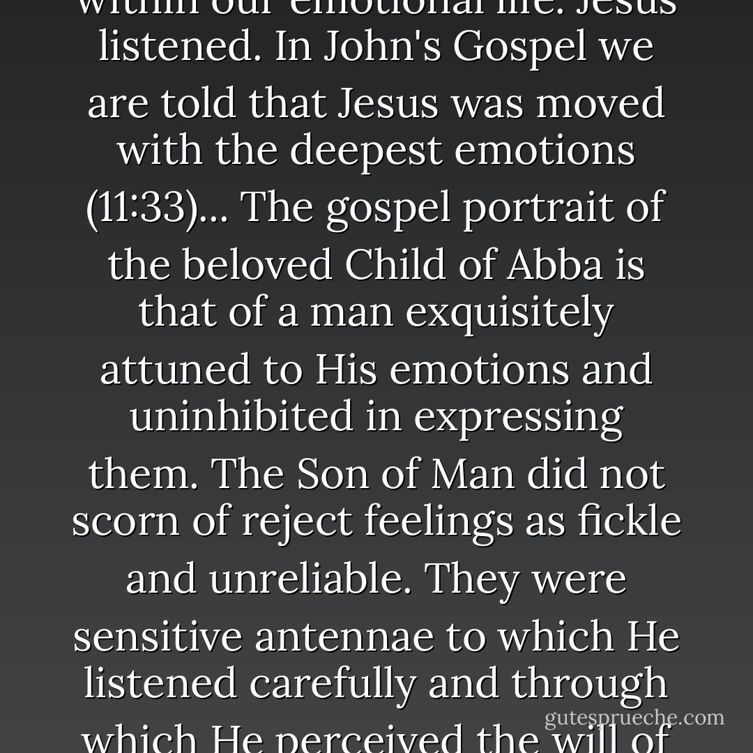 To ignore, repress, or dismiss our feelings is to fail to listen to the stirrings of the Spirit within our emotional life. Jesus listened. In John's Gospel we are told that Jesus was moved with the deepest emotions (11:33)... The gospel portrait of the beloved Child of Abba is that of a man exquisitely attuned to His emotions and uninhibited in expressing them. The Son of Man did not scorn of reject feelings as fickle and unreliable. They were sensitive antennae to which He listened carefully and through which He perceived the will of His Father for congruent speech and action. - Brennan Manning