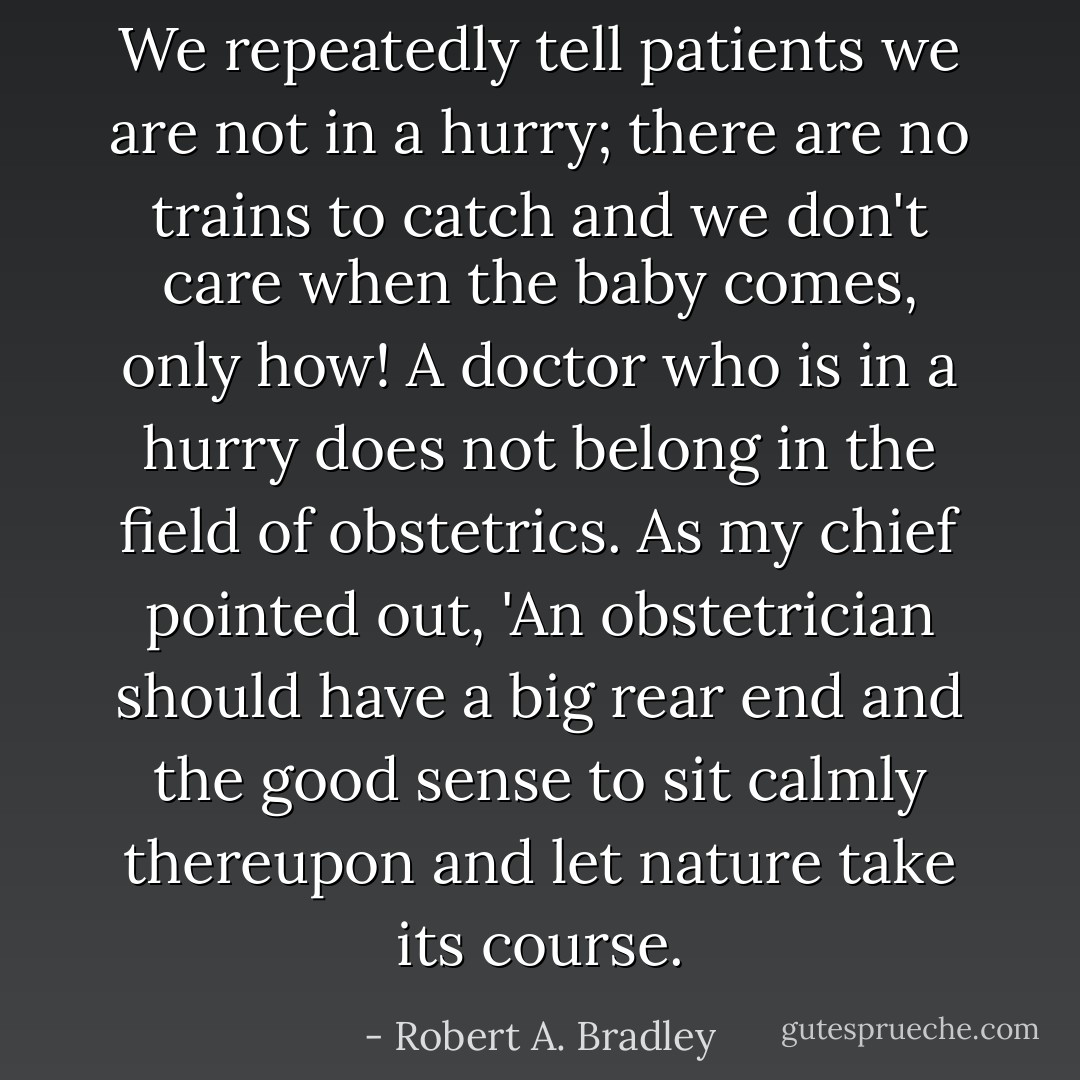 We repeatedly tell patients we are not in a hurry; there are no trains to catch and we don't care when the baby comes, only how! A doctor who is in a hurry does not belong in the field of obstetrics. As my chief pointed out, 'An obstetrician should have a big rear end and the good sense to sit calmly thereupon and let nature take its course. - Robert A. Bradley