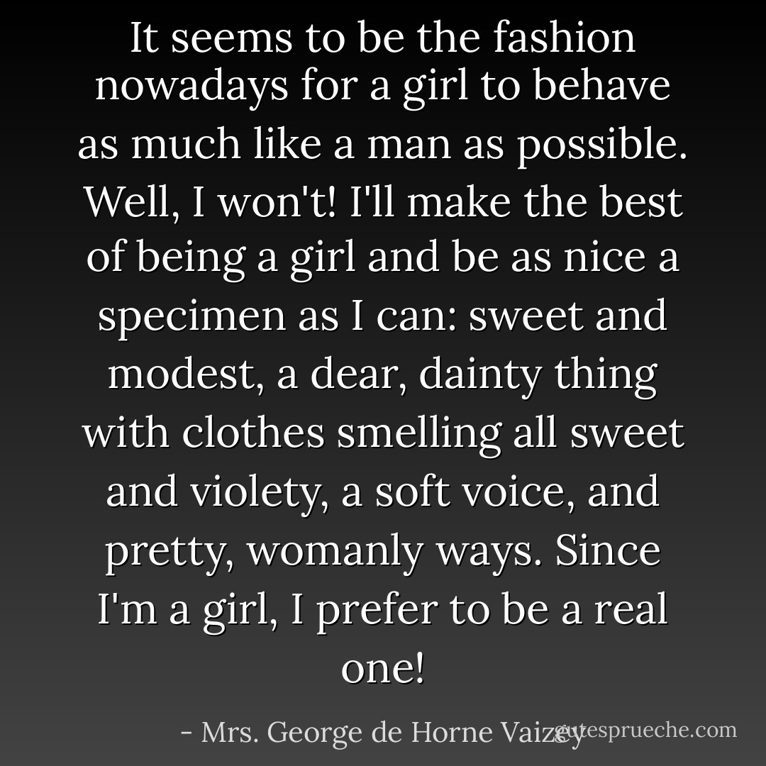 It seems to be the fashion nowadays for a girl to behave as much like a man as possible. Well, I won't! I'll make the best of being a girl and be as nice a specimen as I can: sweet and modest, a dear, dainty thing with clothes smelling all sweet and violety, a soft voice, and pretty, womanly ways. Since I'm a girl, I prefer to be a real one! - Mrs. George de Horne Vaizey
