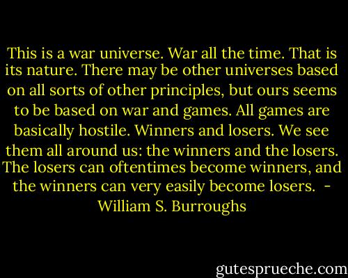 This is a war universe. War all the time. That is its nature. There may be other universes based on all sorts of other principles, but ours seems to be based on war and games. All games are basically hostile. Winners and losers. We see them all around us: the winners and the losers. The losers can oftentimes become winners, and the winners can very easily become losers.  - William S. Burroughs