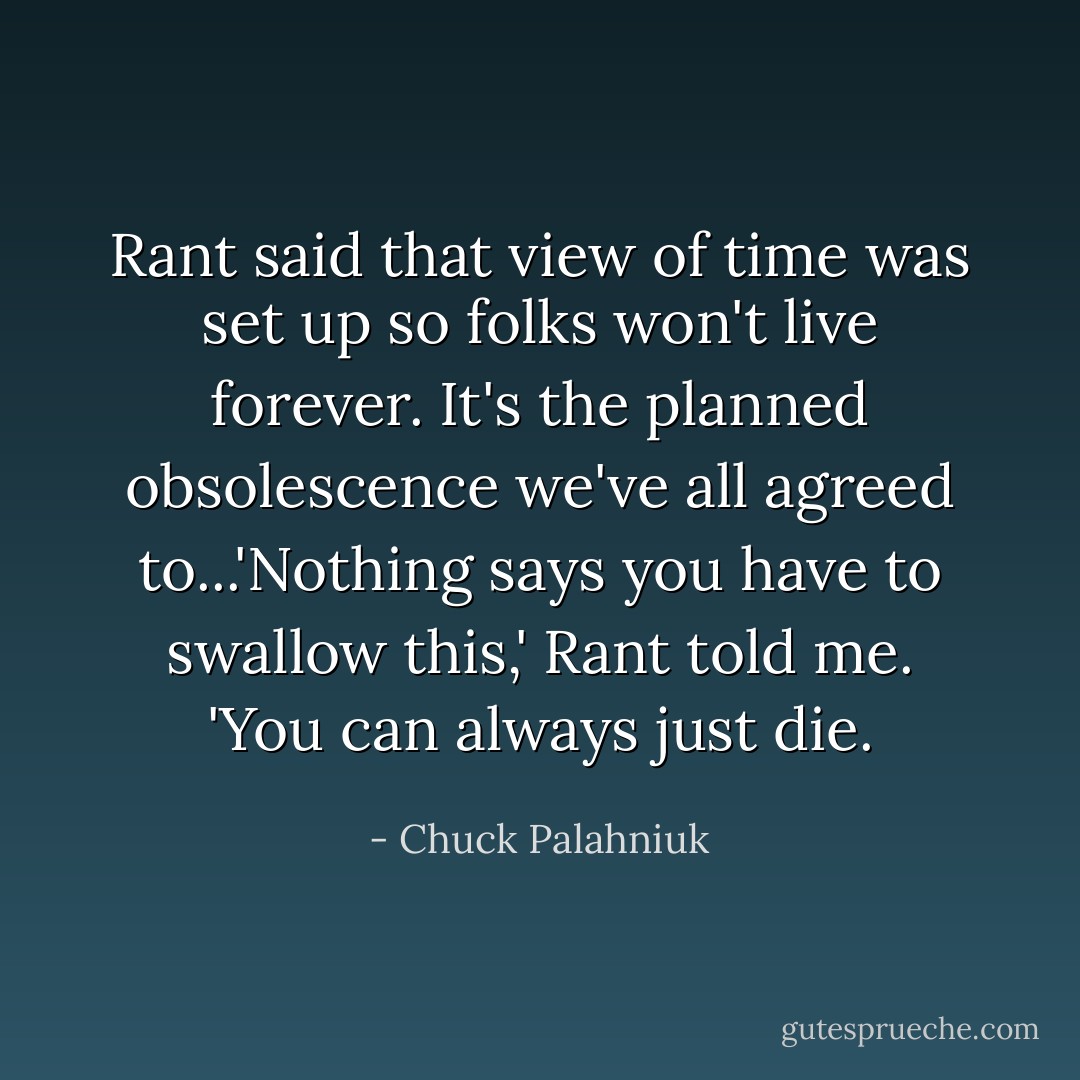 Rant said that view of time was set up so folks won't live forever. It's the planned obsolescence we've all agreed to...'Nothing says you have to swallow this,' Rant told me. 'You can always just die. - Chuck Palahniuk