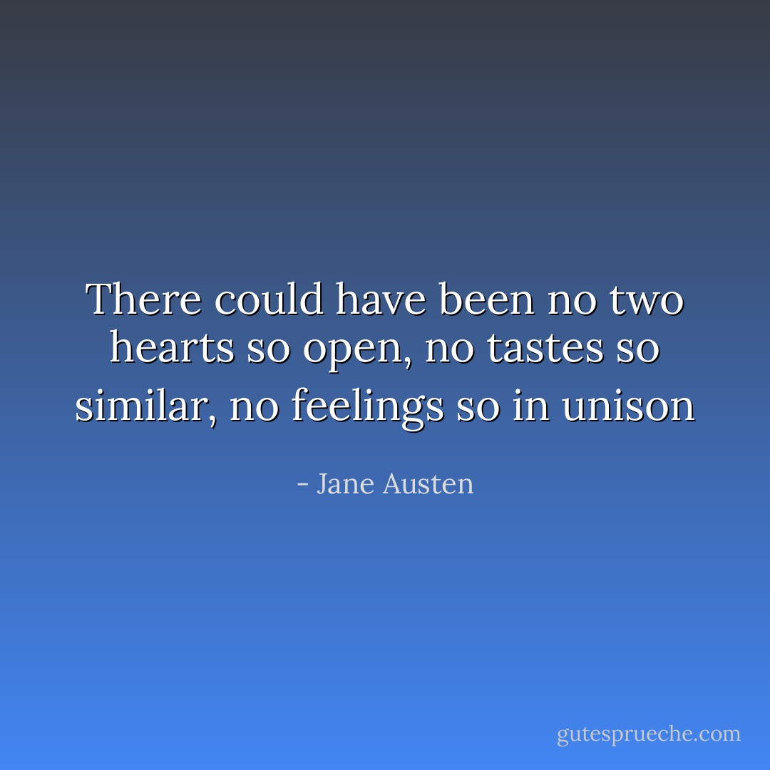 There could have been no two hearts so open, no tastes so similar, no feelings so in unison - Jane Austen