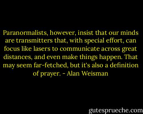 Paranormalists, however, insist that our minds are transmitters that, with special effort, can focus like lasers to communicate across great distances, and even make things happen. That may seem far-fetched, but it's also a definition of prayer. - Alan Weisman