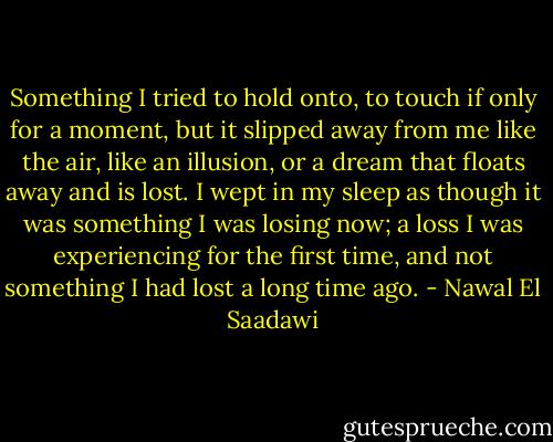 Something I tried to hold onto, to touch if only for a moment, but it slipped away from me like the air, like an illusion, or a dream that floats away and is lost. I wept in my sleep as though it was something I was losing now; a loss I was experiencing for the first time, and not something I had lost a long time ago. - Nawal El Saadawi